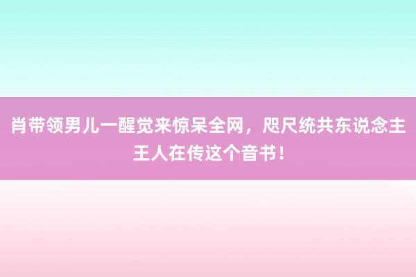 肖带领男儿一醒觉来惊呆全网，咫尺统共东说念主王人在传这个音书！