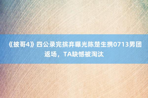 《披哥4》四公录完摈弃曝光陈楚生携0713男团返场，TA缺憾被淘汰