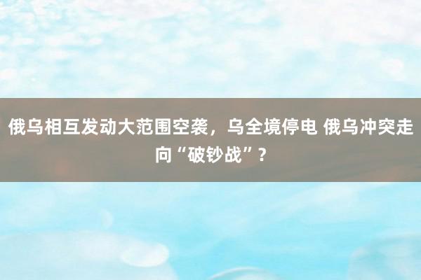 俄乌相互发动大范围空袭，乌全境停电 俄乌冲突走向“破钞战”？