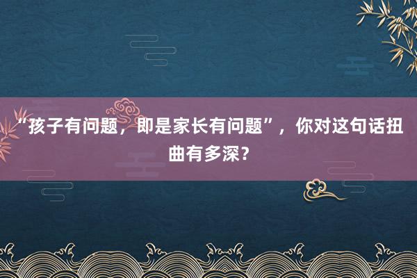 “孩子有问题，即是家长有问题”，你对这句话扭曲有多深？