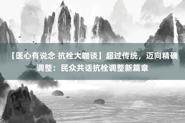 【医心有说念 抗栓大咖谈】超过传统，迈向精确调整：民众共话抗栓调整新篇章