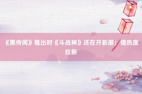 《黑传闻》推出时《斗战神》还在开新服：借热度拉新