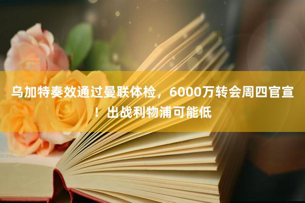 乌加特奏效通过曼联体检，6000万转会周四官宣！出战利物浦可能低