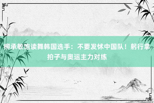 柳承敏饱读舞韩国选手：不要发怵中国队！躬行拿拍子与奥运主力对练