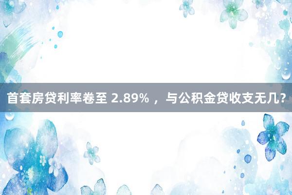 首套房贷利率卷至 2.89% ，与公积金贷收支无几？