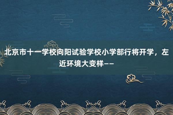 北京市十一学校向阳试验学校小学部行将开学，左近环境大变样——