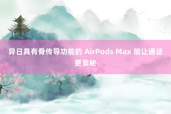 异日具有骨传导功能的 AirPods Max 能让通话更奥秘