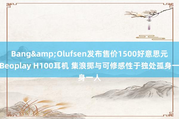 Bang&Olufsen发布售价1500好意思元的Beoplay H100耳机 集浪掷与可修感性于独处孤身一人