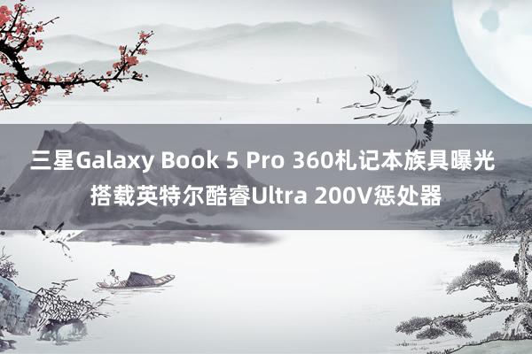 三星Galaxy Book 5 Pro 360札记本族具曝光 搭载英特尔酷睿Ultra 200V惩处器