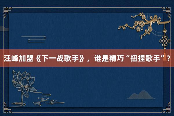 汪峰加盟《下一战歌手》，谁是精巧“扭捏歌手”？