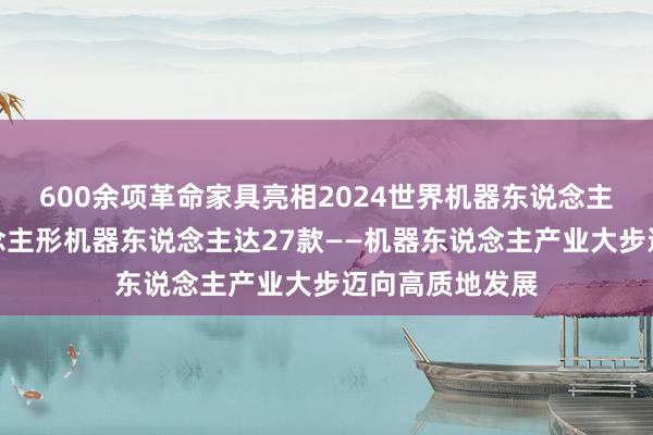 600余项革命家具亮相2024世界机器东说念主展览会，东说念主形机器东说念主达27款——机器东说念主产业大步迈向高质地发展