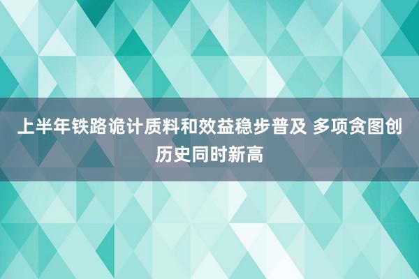 上半年铁路诡计质料和效益稳步普及 多项贪图创历史同时新高