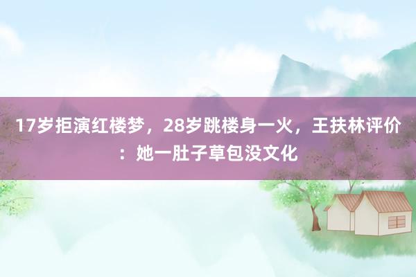 17岁拒演红楼梦，28岁跳楼身一火，王扶林评价：她一肚子草包没文化