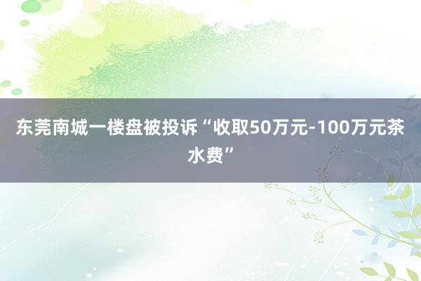 东莞南城一楼盘被投诉“收取50万元-100万元茶水费”