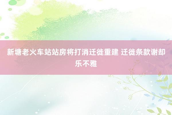 新塘老火车站站房将打消迁徙重建 迁徙条款谢却乐不雅