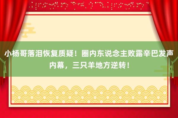 小杨哥落泪恢复质疑！圈内东说念主败露辛巴发声内幕，三只羊地方逆转！