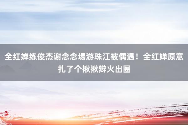 全红婵练俊杰谢念念埸游珠江被偶遇！全红婵原意扎了个揪揪辫火出圈