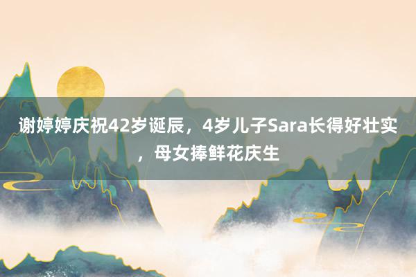 谢婷婷庆祝42岁诞辰，4岁儿子Sara长得好壮实，母女捧鲜花庆生