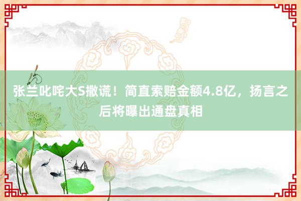 张兰叱咤大S撒谎！简直索赔金额4.8亿，扬言之后将曝出通盘真相