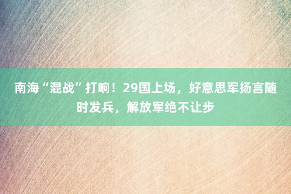 南海“混战”打响！29国上场，好意思军扬言随时发兵，解放军绝不让步