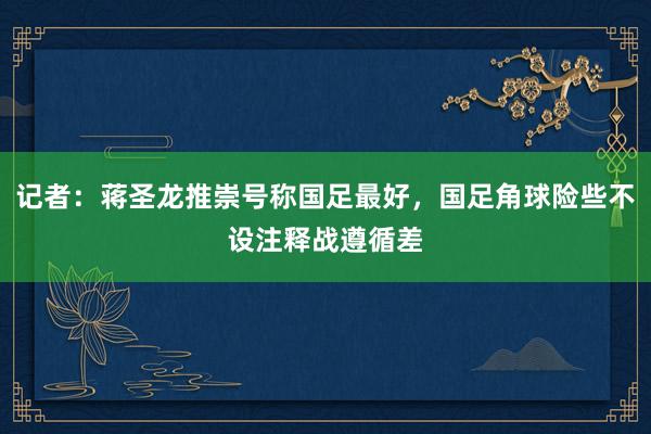 记者：蒋圣龙推崇号称国足最好，国足角球险些不设注释战遵循差