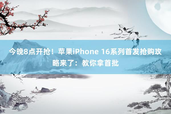 今晚8点开抢！苹果iPhone 16系列首发抢购攻略来了：教你拿首批