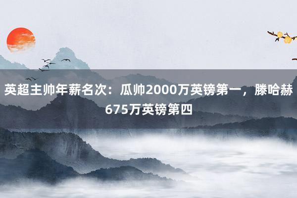 英超主帅年薪名次：瓜帅2000万英镑第一，滕哈赫675万英镑第四