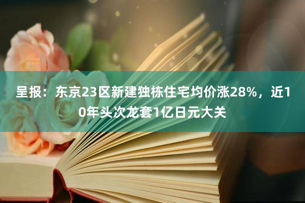 呈报：东京23区新建独栋住宅均价涨28%，近10年头次龙套1亿日元大关