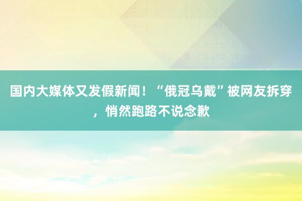 国内大媒体又发假新闻！“俄冠乌戴”被网友拆穿，悄然跑路不说念歉