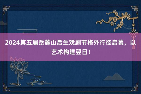 2024第五届岳麓山后生戏剧节格外行径启幕，以艺术构建翌日！