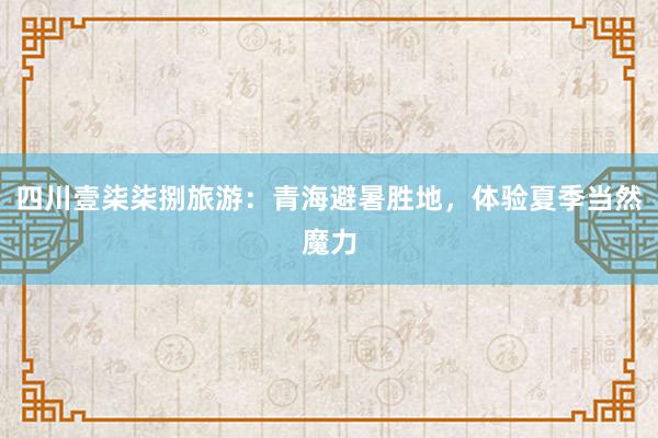 四川壹柒柒捌旅游：青海避暑胜地，体验夏季当然魔力