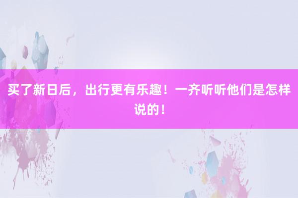 买了新日后，出行更有乐趣！一齐听听他们是怎样说的！