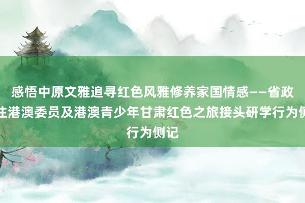 感悟中原文雅追寻红色风雅修养家国情感——省政协住港澳委员及港澳青少年甘肃红色之旅接头研学行为侧记