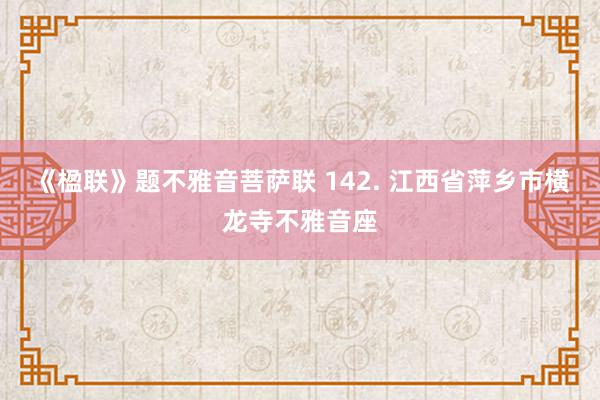 《楹联》题不雅音菩萨联 142. 江西省萍乡市横龙寺不雅音座