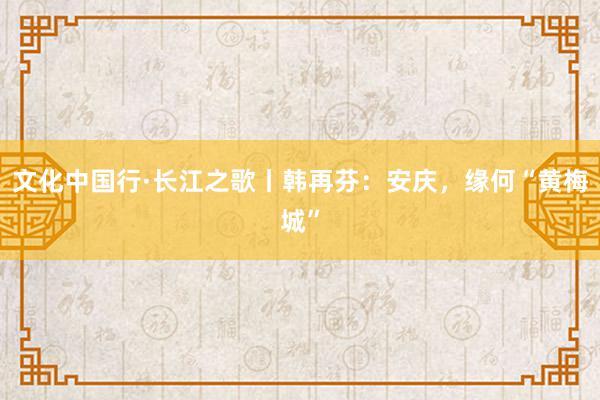 文化中国行·长江之歌丨韩再芬：安庆，缘何“黄梅城”