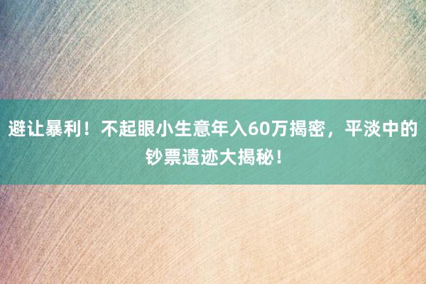 避让暴利！不起眼小生意年入60万揭密，平淡中的钞票遗迹大揭秘！