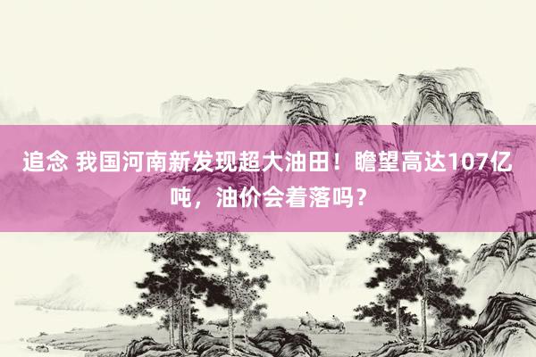 追念 我国河南新发现超大油田！瞻望高达107亿吨，油价会着落吗？