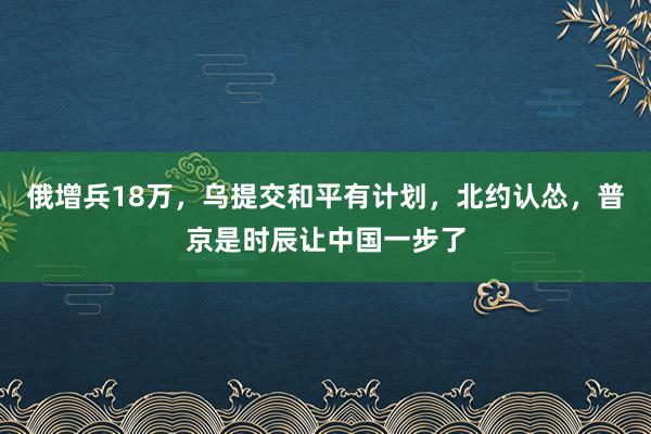 俄增兵18万，乌提交和平有计划，北约认怂，普京是时辰让中国一步了