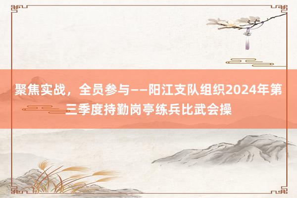 聚焦实战，全员参与——阳江支队组织2024年第三季度持勤岗亭练兵比武会操