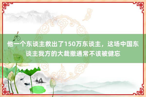 他一个东谈主救出了150万东谈主，这场中国东谈主我方的大裁撤通常不该被健忘