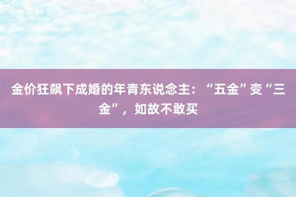 金价狂飙下成婚的年青东说念主：“五金”变“三金”，如故不敢买