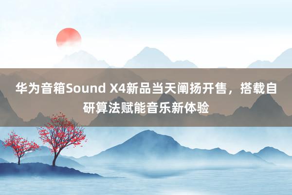 华为音箱Sound X4新品当天阐扬开售，搭载自研算法赋能音乐新体验