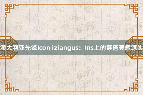 澳大利亚先锋Icon iziangus：Ins上的穿搭灵感源头