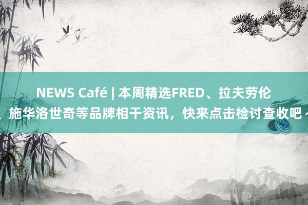 NEWS Café | 本周精选FRED、拉夫劳伦、施华洛世奇等品牌相干资讯，快来点击检讨查收吧～