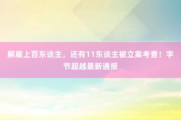 解雇上百东谈主，还有11东谈主被立案考查！字节超越最新通报