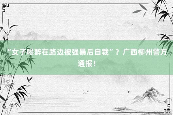 “女子喝醉在路边被强暴后自裁”？广西柳州警方通报！