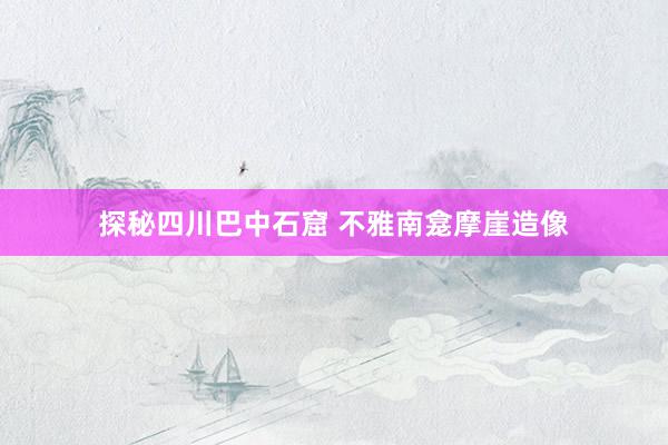 探秘四川巴中石窟 不雅南龛摩崖造像