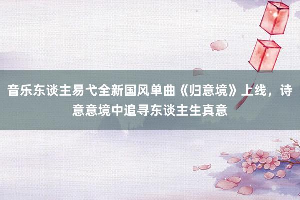 音乐东谈主易弋全新国风单曲《归意境》上线，诗意意境中追寻东谈主生真意