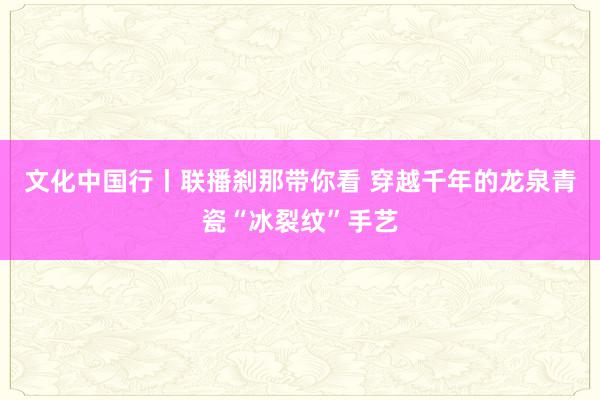 文化中国行丨联播刹那带你看 穿越千年的龙泉青瓷“冰裂纹”手艺