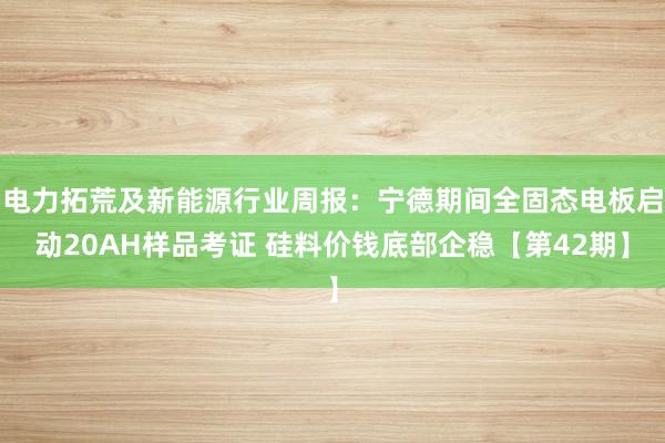 电力拓荒及新能源行业周报：宁德期间全固态电板启动20AH样品考证 硅料价钱底部企稳【第42期】